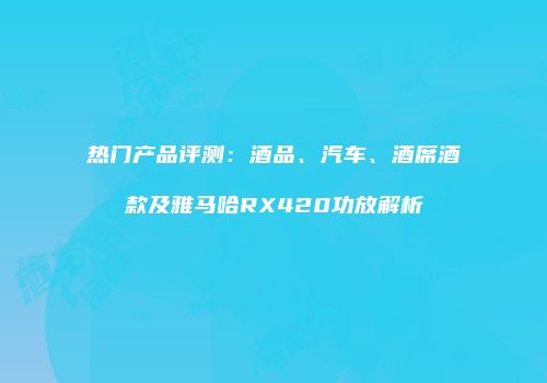 热门产品评测：酒品、汽车、酒席酒款及雅马哈RX420功放解析