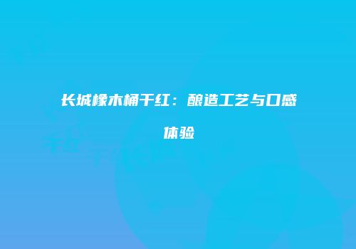 长城橡木桶干红：酿造工艺与口感体验