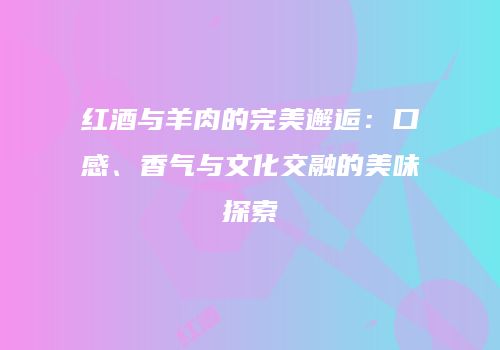 红酒与羊肉的完美邂逅：口感、香气与文化交融的美味探索