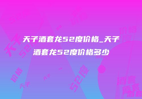天子酒套龙52度价格_天子酒套龙52度价格多少