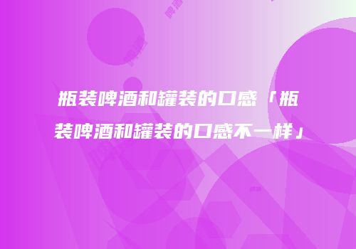 瓶装啤酒和罐装的口感「瓶装啤酒和罐装的口感不一样」