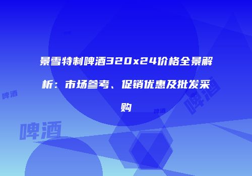 景雪特制啤酒320x24价格全景解析：市场参考、促销优惠及批发采购