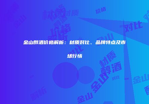 金山醇酒价格解析：材质对比、品牌特点及市场行情