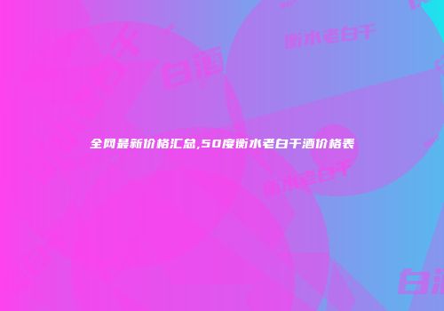 全网最新价格汇总,50度衡水老白干酒价格表