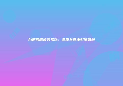 白酒酒精度数揭秘：品质与健康影响解析