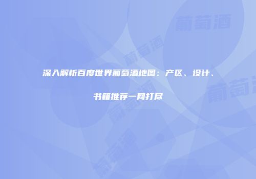 深入解析百度世界葡萄酒地图：产区、设计、书籍推荐一网打尽