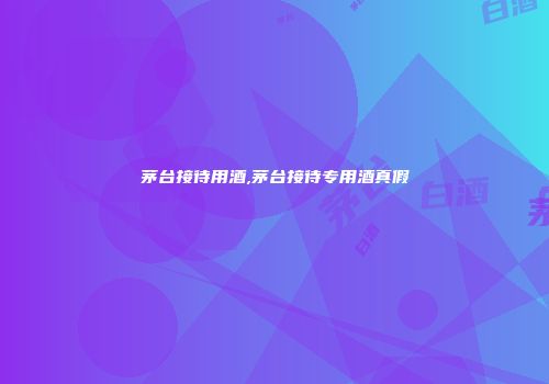 茅台接待用酒,茅台接待专用酒真假