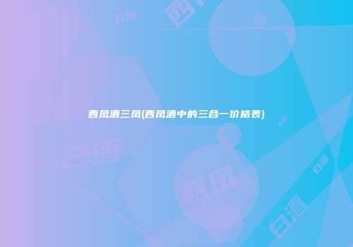 西凤酒三凤(西凤酒中的三合一价格表)