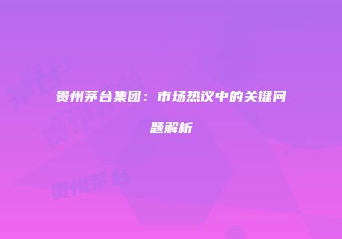 贵州茅台集团：市场热议中的关键问题解析