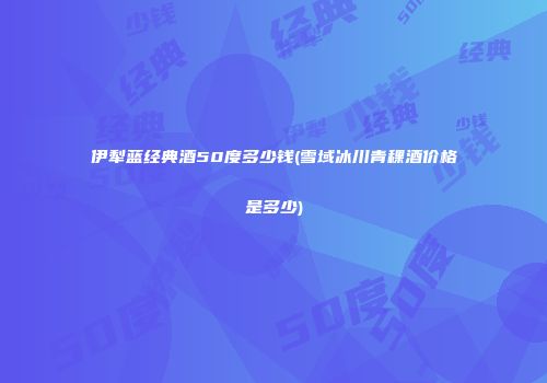 伊犁蓝经典酒50度多少钱(雪域冰川青稞酒价格是多少)