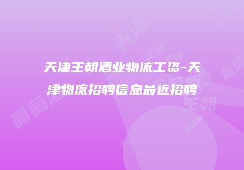 天津王朝酒业物流工资-天津物流招聘信息最近招聘