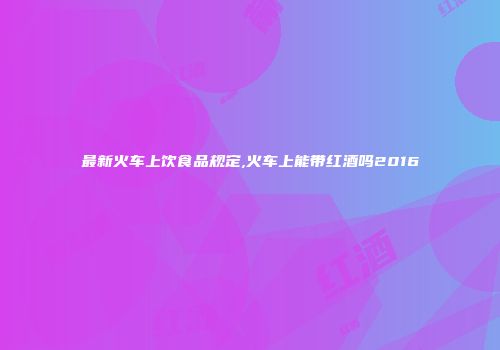 最新火车上饮食品规定,火车上能带红酒吗2016