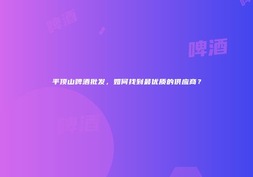 平顶山啤酒批发，如何找到最优质的供应商？