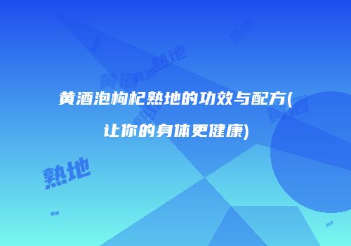 黄酒泡枸杞熟地的功效与配方(让你的身体更健康)