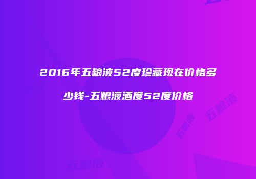 2016年五粮液52度珍藏现在价格多少钱-五粮液酒度52度价格