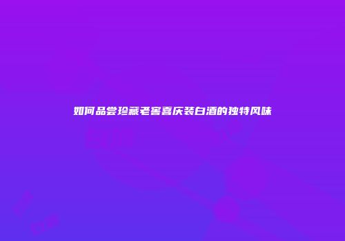 如何品尝珍藏老窖喜庆装白酒的独特风味
