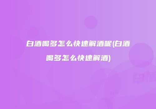 白酒喝多怎么快速解酒呢(白酒喝多怎么快速解酒)