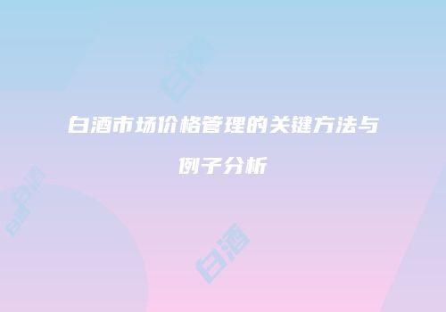白酒市场价格管理的关键方法与例子分析