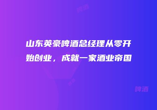 山东英豪啤酒总经理从零开始创业，成就一家酒业帝国