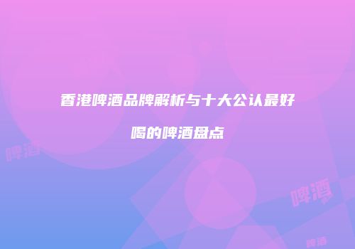 香港啤酒品牌解析与十大公认最好喝的啤酒盘点