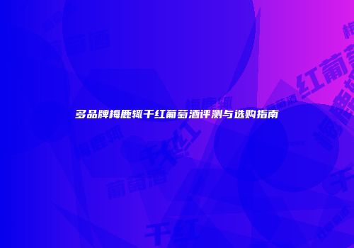 多品牌梅鹿辄干红葡萄酒评测与选购指南