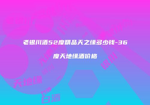 老银川酒52度精品天之缘多少钱-36度天地缘酒价格