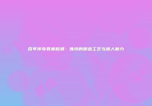 百年传奇君度橙酒：独特的酿造工艺与迷人魅力