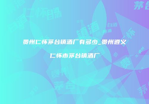 贵州仁怀茅台镇酒厂有多少_贵州遵义仁怀市茅台镇酒厂