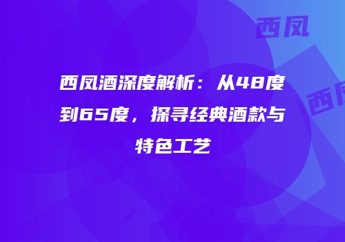 西凤酒深度解析：从48度到65度，探寻经典酒款与特色工艺