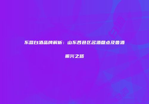 东营白酒品牌解析：山东各县区名酒盘点及鲁酒振兴之路