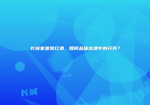 长城家鉴赏红酒，如何品味出酒中的芬芳？