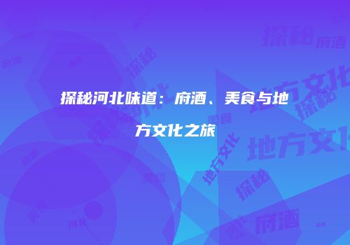 探秘河北味道：府酒、美食与地方文化之旅
