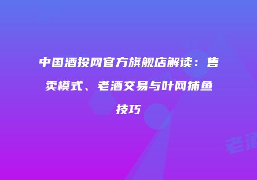中国酒投网官方旗舰店解读：售卖模式、老酒交易与叶网捕鱼技巧