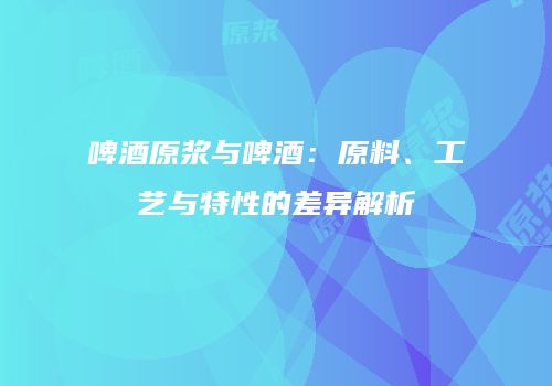 啤酒原浆与啤酒：原料、工艺与特性的差异解析