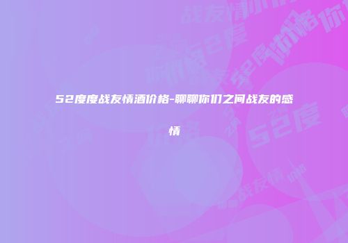 52度度战友情酒价格-聊聊你们之间战友的感情