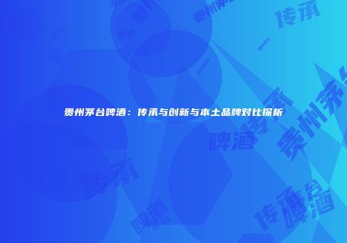 贵州茅台啤酒：传承与创新与本土品牌对比探析