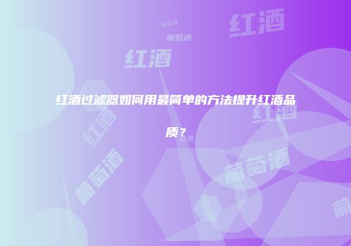 红酒过滤器如何用最简单的方法提升红酒品质？