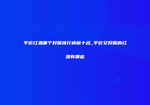 平价红酒哪个好喝排行榜前十名_平价又好喝的红酒有哪些
