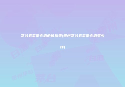 茅台五星贵宾酒的价格表(贵州茅台五星贵宾酒多少钱)