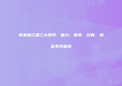 怀来县红酒三大系列：魅力、尊贵、经典，满足不同需求