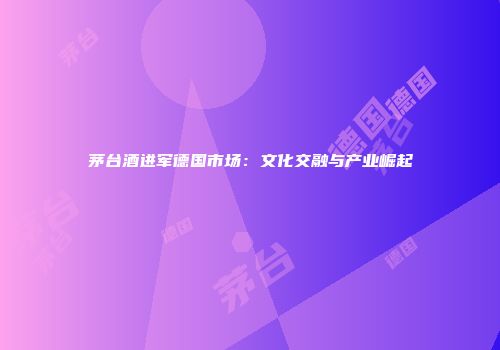 茅台酒进军德国市场：文化交融与产业崛起