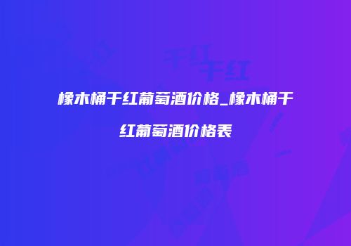 橡木桶干红葡萄酒价格_橡木桶干红葡萄酒价格表