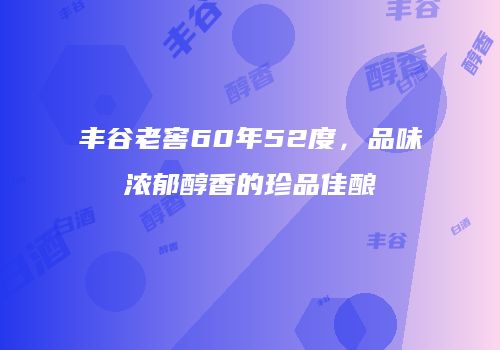 丰谷老窖60年52度，品味浓郁醇香的珍品佳酿
