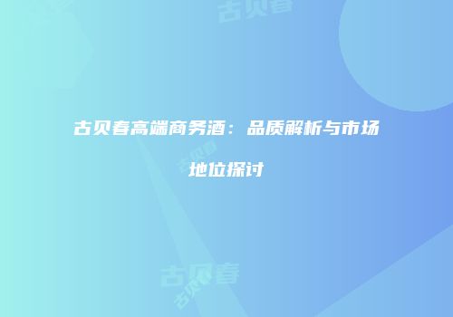 古贝春高端商务酒：品质解析与市场地位探讨