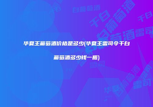华夏王葡萄酒价格是多少(华夏王雷司令干白葡萄酒多少钱一瓶)