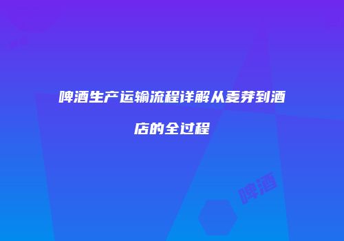 啤酒生产运输流程详解从麦芽到酒店的全过程