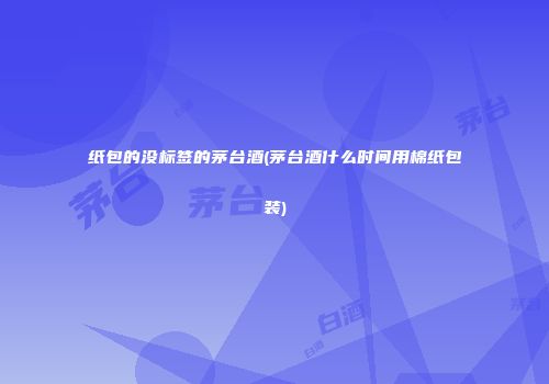 纸包的没标签的茅台酒(茅台酒什么时间用棉纸包装)