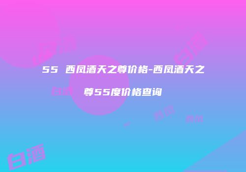 55 西凤酒天之尊价格-西凤酒天之尊55度价格查询
