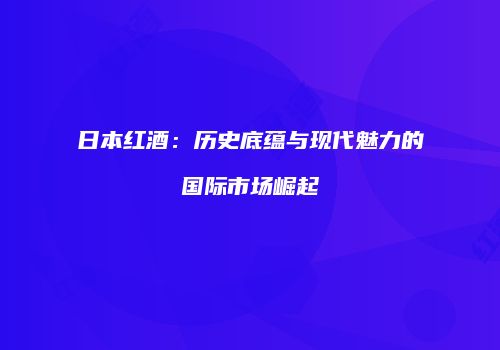 日本红酒：历史底蕴与现代魅力的国际市场崛起