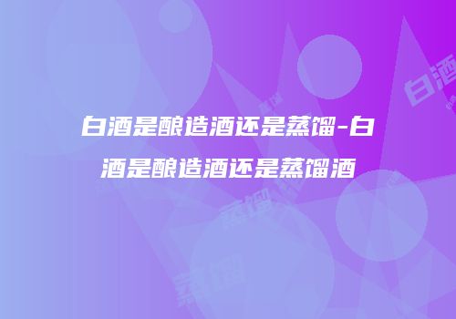 白酒是酿造酒还是蒸馏-白酒是酿造酒还是蒸馏酒
